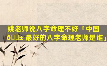 姚老师说八字命理不好「中国 🐱 最好的八字命理老师是谁」